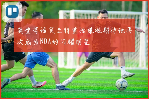 奥登寄语莫兰特重拾谦逊期待他再次成为NBA的闪耀明星
